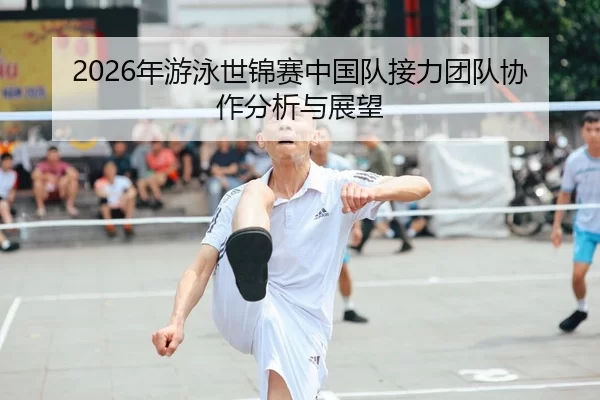 2026年游泳世锦赛中国队接力团队协作分析与展望