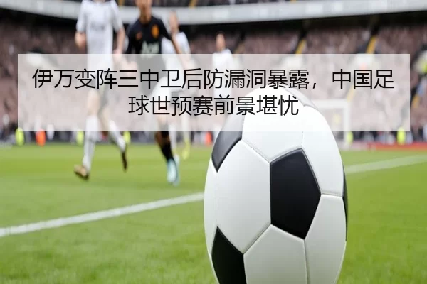 伊万变阵三中卫后防漏洞暴露，中国足球世预赛前景堪忧