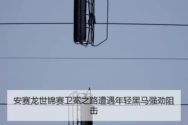 安赛龙世锦赛卫冕之路遭遇年轻黑马强劲阻击