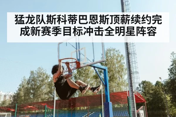猛龙队斯科蒂巴恩斯顶薪续约完成新赛季目标冲击全明星阵容