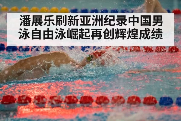 潘展乐刷新亚洲纪录中国男泳自由泳崛起再创辉煌成绩
